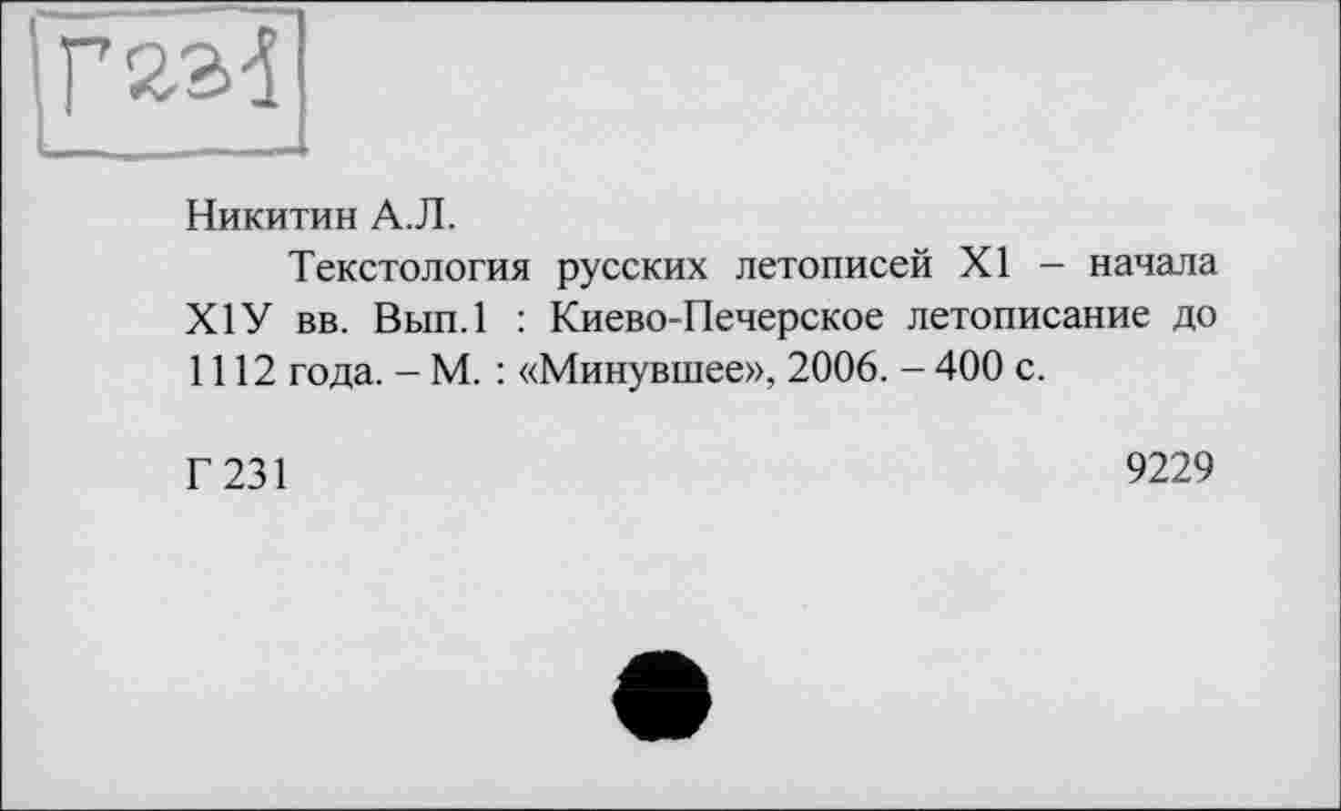 ﻿Г 23d
Никитин А.Л.
Текстология русских летописей XI - начала Х1У вв. Вып.1 : Киево-Печерское летописание до 1112 года. - М. : «Минувшее», 2006. - 400 с.
Г 231
9229